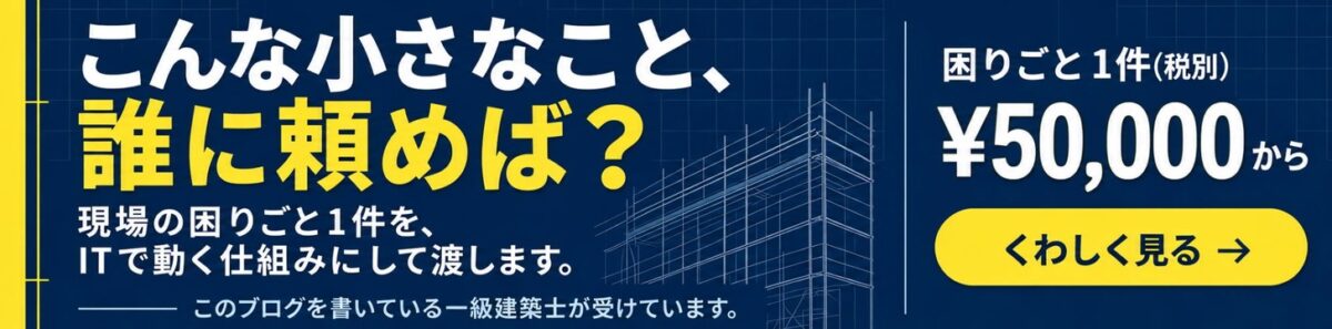 こんな小さなこと、誰に頼めば? 現場の困りごと1件を、ITで動く仕組みにして渡します。このブログを書いている一級建築士が受けています。困りごと1件(税別)¥50,000から